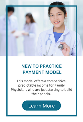New to Practice Payment Model: This model offers a competitive, predictable income for Family Physicians who are just starting to build their panels. Learn More.